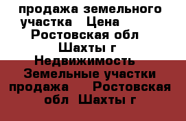 продажа земельного участка › Цена ­ 550 - Ростовская обл., Шахты г. Недвижимость » Земельные участки продажа   . Ростовская обл.,Шахты г.